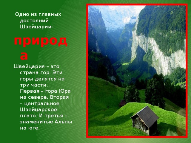   Одно из главных достояний Швейцарии- природа Швейцария – это страна гор. Эти горы делятся на три части.  Первая – гора Юра на севере. Вторая – центральное Швейцарское плато. И третья – знаменитые Альпы на юге. 
