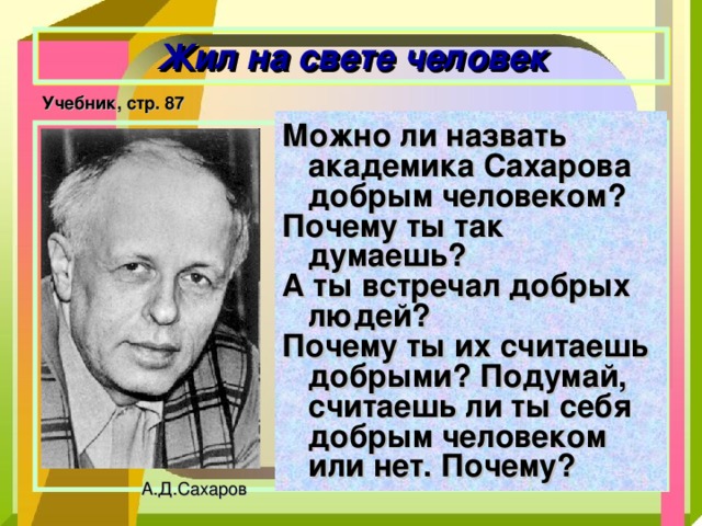 Жил на свете человек Учебник, стр. 87 Можно ли назвать академика Сахарова добрым человеком? Почему ты так думаешь? А ты встречал добрых людей? Почему ты их считаешь добрыми? Подумай, считаешь ли ты себя добрым человеком или нет. Почему?   А.Д.Сахаров 