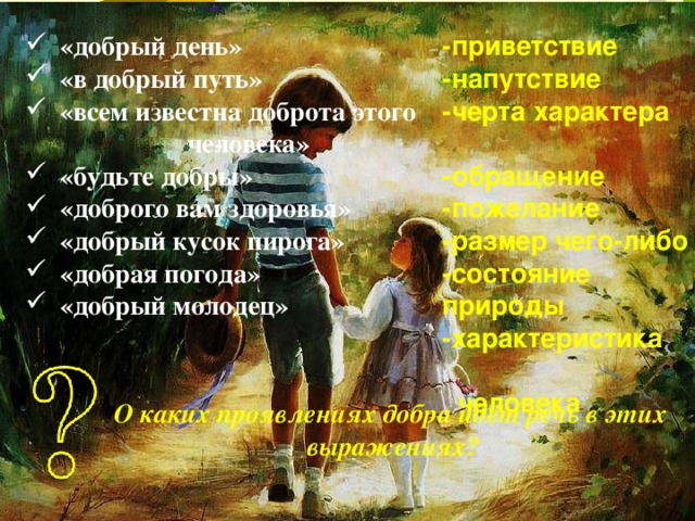 «добрый день» «в добрый путь» «всем известна доброта этого че­ловека» «будьте добры» «доброго вам здоровья» «добрый кусок пирога» «добрая погода» «добрый молодец» -приветствие -напутствие -черта характера  -обращение -пожелание -размер чего-либо -состояние природы -характеристика  человека    О каких проявлениях добра идёт речь в этих выражениях? 