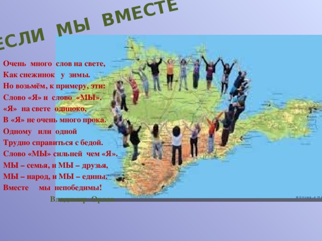 ЕСЛИ МЫ ВМЕСТЕ Очень много слов на свете, Как снежинок у зимы. Но возьмём, к примеру, эти: Слово «Я» и слово «МЫ». «Я» на свете одиноко, В «Я» не очень много прока. Одному или одной Трудно справиться с бедой. Слово «МЫ» сильней чем «Я». МЫ – семья, и МЫ – друзья, МЫ – народ, и МЫ – едины. Вместе мы непобедимы!  Владимир Орлов 