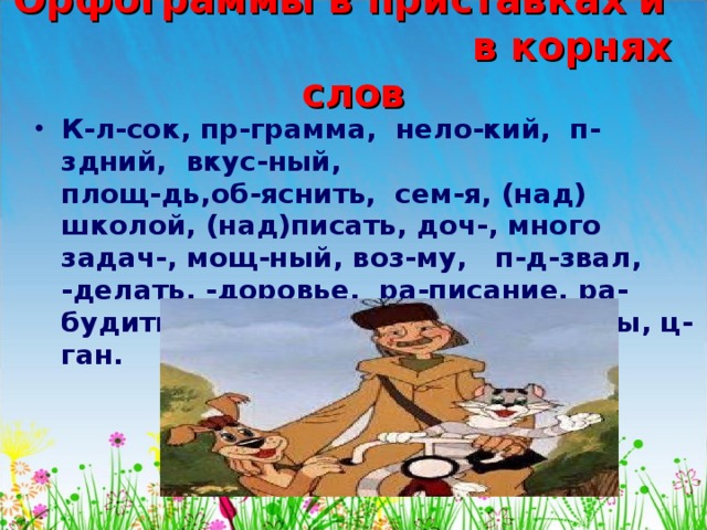 Орфограммы в приставках и в корнях слов К-л-сок, пр-грамма, нело-кий, п-здний, вкус-ный, площ-дь,об-яснить, сем-я, (над) школой, (над)писать, доч-, много задач-, мощ-ный, воз-му, п-д-звал, -делать, -доровье, ра-писание, ра-будить, ж-лтый, крыж-вник, ц-фры, ц-ган. 