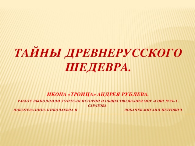 ТАЙНЫ ДРЕВНЕРУССКОГО ШЕДЕВРА. ИКОНА «ТРОИЦА» АНДРЕЯ РУБЛЕВА.   Работу выполнили учителя истории и обществознания моу «СОШ № 59» г. саратова  лобачева нина николаевна и лобачев михаил петрович 
