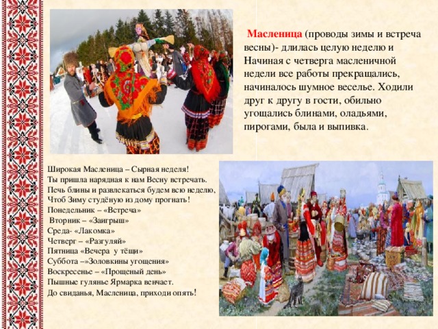  Масленица (проводы зимы и встреча весны)- длилась целую неделю и Начиная с четверга масленичной недели все работы прекращались, начиналось шумное веселье. Ходили друг к другу в гости, обильно угощались блинами, оладьями, пирогами, была и выпивка . Широкая Масленица – Сырная неделя!  Ты пришла нарядная к нам Весну встречать.  Печь блины и развлекаться будем всю неделю,  Чтоб Зиму студёную из дому прогнать! Понедельник – «Встреча»  Вторник – «Заигрыш»  Среда- «Лакомка» Четверг – «Разгуляй» Пятница «Вечера у тёщи» Суббота –»Золовкины угощения» Воскресенье – «Прощеный день» Пышные гулянье Ярмарка венчает.  До свиданья, Масленица, приходи опять !    