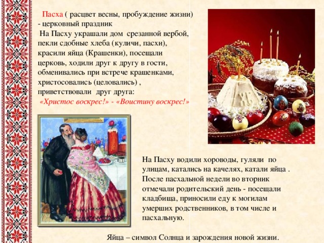  Пасха ( расцвет весны, пробуждение жизни) - церковный праздник  На Пасху украшали дом срезанной вербой, пекли сдобные хлеба (куличи, пасхи), красили яйца (Крашенки), посещали церковь, ходили друг к другу в гости, обменивались при встрече крашенками, христосовались (целовались) , приветствовали друг друга:  «Христос воскрес!» - «Воистину воскрес!»   На Пасху водили хороводы, гуляли по улицам, катались на качелях, катали яйца . После пасхальной недели во вторник отмечали родительский день - посещали кладбища, приносили еду к могилам умерших родственников, в том числе и пасхальную.  Яйца – символ Солнца и зарождения новой жизни. 