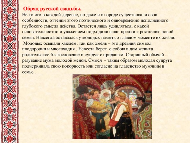  Обряд русской свадьбы. Не то что в каждой деревне, но даже и в городе существовали свои особенности, оттенки этого поэтического и одновременно исполненного глубокого смысла действа. Остается лишь удивляться, с какой основательностью и уважением подходили наши предки к рождению новой семьи. Навсегда оставалась у молодых память о главном моменте их жизни. Молодых осыпали хмелем, так как хмель – это древний символ плодородия и многочадия . Невеста берет с собою в дом жениха родительское благословение и сундук с приданым .Старинный обычай – разувание мужа молодой женой. Смысл - таким образом молодая супруга подчеркивала свою покорность или согласие на главенство мужчины в семье . 