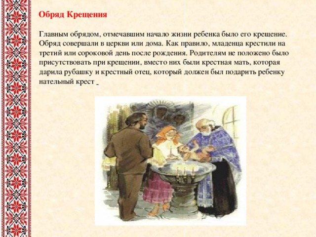  Обряд Крещения Главным обрядом, отмечавшим начало жизни ребенка было его крещение. Обряд совершали в церкви или дома. Как правило, младенца крестили на третий или сороковой день после рождения. Родителям не положено было присутствовать при крещении, вместо них были крестная мать, которая дарила рубашку и крестный отец, который должен был подарить ребенку нательный крест  
