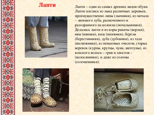 Лапти Лапти – один из самых древних видов обуви. Лапти плелись из лыка различных деревьев, преимущественно липы (лычники), из мочала – липового луба, размоченного и разодранного на волокна (мочалыжники). Делались лапти и из коры ракиты (верзки), ивы (ивняки), вяза (вязовики), березы (берестянники), дуба (дубовики), из тала (шелюжники), из пеньковых оческов, старых веревок (курпы, крутцы, чуни, шептуны), из конского волоса – грив и хвостов – (волосянники), и даже из соломы (соломенники). 