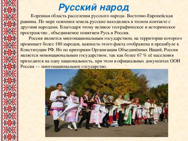 Русский народ  Коренная область расселения русского народа- Восточно-Европейская равнина. По мере освоения земель русские находились в тесном контакте с другими народами. Благодаря этому великое географическое и историческое пространство , объединяемое понятием Русь и Россия.  Россия является многонациональным государством, на территории которого проживает более 180 народов, важность этого факта отображена в преамбуле к Конституции РФ. Но по критериям Организации Объединённых Наций, Россия является мононациональным государством, так как более 67 % её населения приходится на одну национальность, при этом в официальных документах ООН Россия — многонациональное государство. 