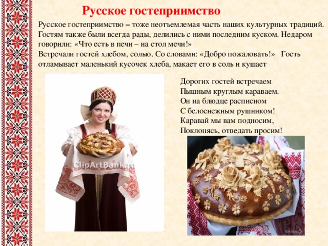 Русское гостеприимство Русское гостеприимство – тоже неотъемлемая часть наших культурных традиций. Гостям также были всегда рады, делились с ними последним куском. Недаром говорили: «Что есть в печи – на стол мечи!» Встречали гостей хлебом, солью. Со словами: «Добро пожаловать!» Гость отламывает маленький кусочек хлеба, макает его в соль и кушает Дорогих гостей встречаем  Пышным круглым караваем.  Он на блюдце расписном  С белоснежным рушником!  Каравай мы вам подносим,  Поклонясь, отведать просим! 
