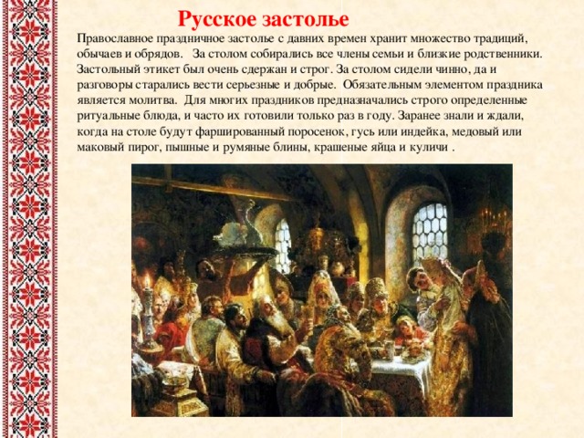  Русское застолье Православное праздничное застолье с давних времен хранит множество традиций, обычаев и обрядов. За столом собирались все члены семьи и близкие родственники. Застольный этикет был очень сдержан и строг. За столом сидели чинно, да и разговоры старались вести серьезные и добрые. Обязательным элементом праздника является молитва. Для многих праздников предназначались строго определенные ритуальные блюда, и часто их готовили только раз в году. Заранее знали и ждали, когда на столе будут фаршированный поросенок, гусь или индейка, медовый или маковый пирог, пышные и румяные блины, крашеные яйца и куличи . 