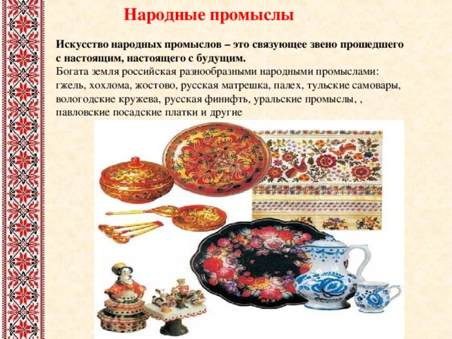 Народные промыслы Искусство народных промыслов – это связующее звено прошедшего с настоящим, настоящего с будущим. Богата земля российская разнообразными народными промыслами: гжель, хохлома, жостово, русская матрешка, палех, тульские самовары, вологодские кружева, русская финифть, уральские промыслы, , павловские посадские платки и другие 