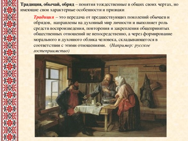 Традиция, обычай, обряд – понятия тождественные в общих своих чертах, но имеющие свои характерные особенности и признаки . Традиция – это передача от предшествующих поколений обычаев и обрядов, направлены на духовный мир личности и выполняет роль средств воспроизведения, повторения и закрепления общепринятых общественных отношений не непосредственно, а через формирование морального и духовного облика человека, складывающегося в соответствии с этими отношениями. ( Например: русское гостеприимство)    