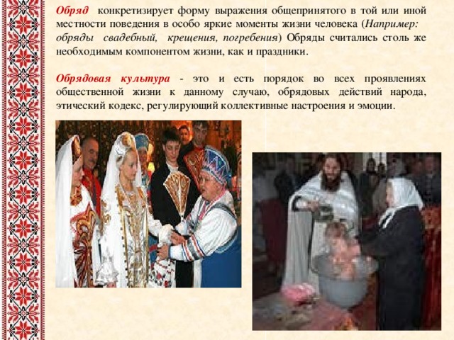 Обряд  конкретизирует форму выражения общепринятого в той или иной местности поведения в особо яркие моменты жизни человека ( Например: обряды свадебный, крещения, погребения ) Обряды считались столь же необходимым компонентом жизни, как и праздники. Обрядовая культура - это и есть порядок во всех проявлениях общественной жизни к данному случаю, обрядовых действий  народа, этический кодекс, регулирующий коллективные настроения и эмоции. 