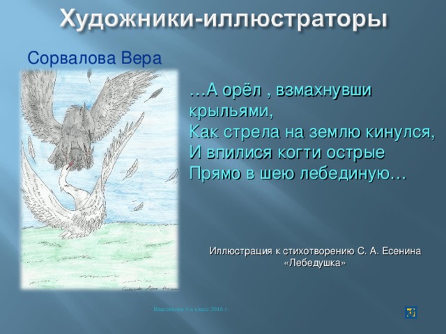 Сорвалова Вера … А орёл , взмахнувши крыльями, Как стрела на землю кинулся, И впилися когти острые Прямо в шею лебединую… Иллюстрация к стихотворению С. А. Есенина «Лебедушка» Власенкова 4-а класс 2016 г. 