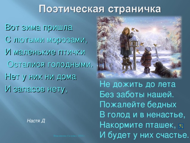 Вот зима пришла С лютыми морозами, И маленькие птички  Осталися голодными. Нет у них ни дома И запасов нету, Не дожить до лета Без заботы нашей. Пожалейте бедных В голод и в ненастье, Накормите пташек, И будет у них счастье. Настя Д Власенкова 4-а класс 2016 г. 