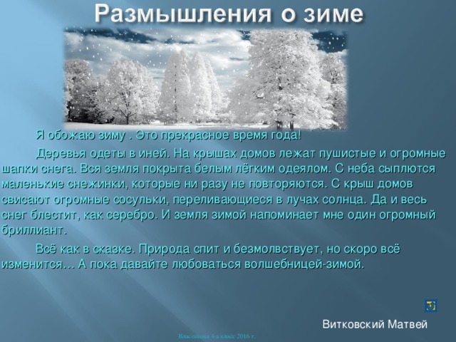  Я обожаю зиму . Это прекрасное время года!  Деревья одеты в иней. На крышах домов лежат пушистые и огромные шапки снега. Вся земля покрыта белым лёгким одеялом. С неба сыплются маленькие снежинки, которые ни разу не повторяются. С крыш домов свисают огромные сосульки, переливающиеся в лучах солнца. Да и весь снег блестит, как серебро. И земля зимой напоминает мне один огромный бриллиант.  Всё как в сказке. Природа спит и безмолвствует, но скоро всё изменится… А пока давайте любоваться волшебницей-зимой. Витковский Матвей Власенкова 4-а класс 2016 г . 