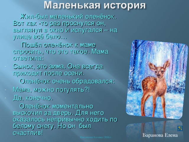  Жил-был маленький оленёнок. Вот как -то раз проснулся он, выглянул в окно и испугался – на улице всё бело…  Пошёл оленёнок к маме спросить, что это такое. Мама ответила: Сынок, это зима. Она всегда приходит после осени.  Оленёнок очень обрадовался: Мама, можно погулять?! Да, конечно.  Оленёнок моментально выскочил за дверь. Для него оказалось непривычно ходить по белому снегу. Но он был счастлив! Баранова Елена Власенкова 4-а класс 2016 г. 