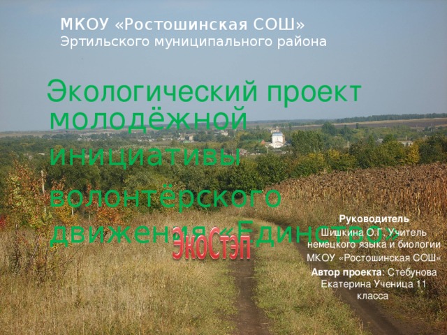 МКОУ «Ростошинская СОШ»  Эртильского муниципального района Экологический проект молодёжной инициативы волонтёрского движения «Единство» Руководитель Шишкина О.Г. Учитель немецкого языка и биологии МКОУ «Ростошинская СОШ» Автор проекта : Стебунова Екатерина Ученица 11 класса 