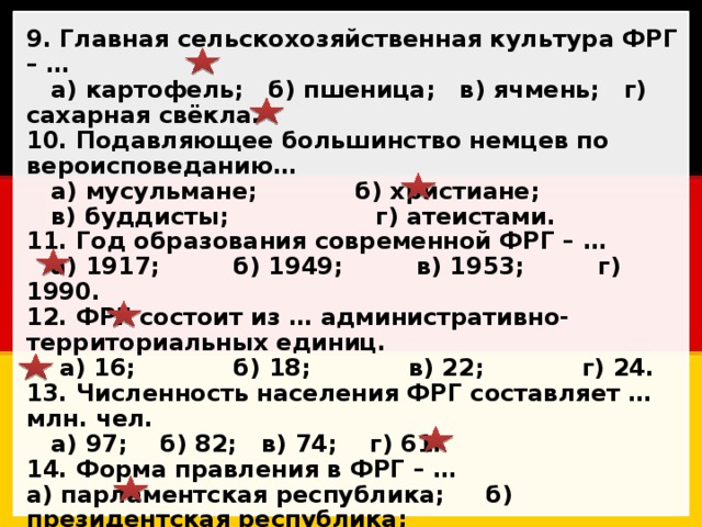 9. Главная сельскохозяйственная культура ФРГ – …  а) картофель; б) пшеница; в) ячмень; г) сахарная свёкла. 10. Подавляющее большинство немцев по вероисповеданию…  а) мусульмане; б) христиане;  в) буддисты; г) атеистами. 11. Год образования современной ФРГ – …  а) 1917; б) 1949; в) 1953; г) 1990. 12. ФРГ состоит из … административно-территориальных единиц.  а) 16; б) 18; в) 22; г) 24. 13. Численность населения ФРГ составляет … млн. чел.  а) 97; б) 82; в) 74; г) 61. 14. Форма правления в ФРГ – … а) парламентская республика; б) президентская республика; в) парламентская монархия; г) неограниченная монархия. 15. Название Germania – от кельтского gair, что переводится …  а) «воин»; б) «народ»; в) «волк»; г) «сосед». 16. ФРГ омывается … морем(ями) Атлантического океана.  а) 1; б) 2; в) 3; г) 4. 