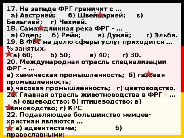 17. На западе ФРГ граничит с …  а) Австрией; б) Швейцарией; в) Бельгией; г) Чехией. 18. Самая длинная река ФРГ – …  а) Одер; б) Рейн; в) Дунай; г) Эльба. 19. В ФРГ на долю сферы услуг приходится …% занятых.  а) 60; б) 50; в) 40; г) 30. 20. Международная отрасль специализации ФРГ – … а) химическая промышленность; б) газовая промышленность; в) часовая промышленность; г) цветоводство. 21. Главная отрасль животноводства в ФРГ – …  а) овцеводство; б) птицеводство; в) свиноводство; г) КРС 22. Подавляющее большинство немцев-христиан являются …  а) адвентистами; б) православными;  в) протестантами; г) католиками. 23. Дата объединения ГДР и ФРГ – … а) 3 октября; б) 13 октября; в) 23 октября; г) 30 октября. 24. Административно-территориальные единицы ФРГ называются …  а) земли; б) области; в) кантоны; г) федералии. 