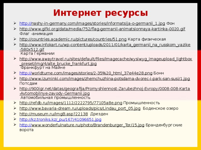 Интернет ресурсы http:// nashy-in-germany.com/images/stories/informatsija-o-germanii_1.jpg Фон http://www.gifki.org/data/media/752/flag-germanii-animatsionnaya-kartinka-0020.gif Флаг -анимация http://countries.academic.ru/pictures/countries/51.png Карта физическая http://www.infokart.ru/wp-content/uploads/2011/01/karta_germanii_na_russkom_yazike-580x512.gif Карта Германии http://www.awaytravel.ru/sites/default/files/imagecache/wysiwyg_imageupload_lightbox_preset/img/4/alte_brucke_frankfurt.jpg Франкфурт на Майне http:// worldturne.com/images/stories/2-35%20_html_37e44e28.png Бонн http://www.izuminki.com/images/zhemchuzhina-potsdama-dvorec-i-park-san-susi/1.jpg Потсдам http://900igr.net/datas/geografija/Promyshlennost-Zarubezhnoj-Evropy/0008-008-Karta-Avtomobilnye-zavody-Germanii.jpg Автомобильная промышленность http://refdb.ru/images/1112/2222795/77105a8e.png Промышленность http://www.bavaria-dream.ru/uploads/pics/Lindau_port_05.jpg Боденское озеро http://museum.ru/imgB.asp?22138 Дрезден http://kz.troniks.kz/_ pu/167/41096651.jpg http:// www.wonderfulnature.ru/photo/Brandenburger_Tor/15.jpg Бранденбургские ворота 