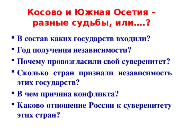 Косово и Южная Осетия – разные судьбы, или….? В состав каких государств входили? Год получения независимости? Почему провозгласили свой суверенитет? Сколько стран признали независимость этих государств? В чем причина конфликта? Каково отношение России к суверенитету этих стран?  