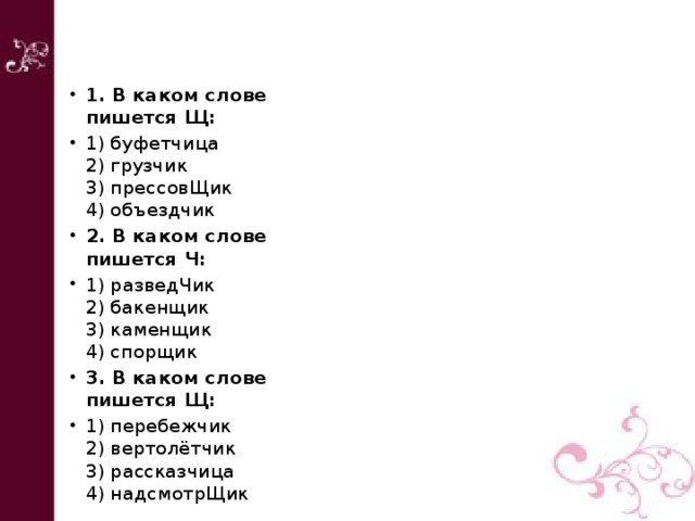 1. В каком слове пишется Щ:  1) буфетчица  2) грузчик  3) прессовЩик  4) объездчик 2. В каком слове пишется Ч: 1) разведЧик  2) бакенщик  3) каменщик  4) спорщик 3. В каком слове пишется Щ:  1) перебежчик  2) вертолётчик  3) рассказчица  4) надсмотрЩик