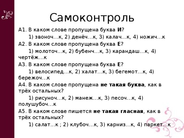 Самоконтроль А1. В каком слове пропущена буква И ?  1) звоноч…к, 2) денёч…к, 3) калач…к, 4) ножич…к А2. В каком слове пропущена буква Е ?  1) молоточ...к, 2) бубенч…к, 3) карандаш…к, 4) чертёж…к А3. В каком слове пропущена буква Е ?  1) велосипед…к, 2) халат…к, 3) бегемот…к, 4) бережоч…к А4. В каком слове пропущена не такая буква , как в трёх остальных?  1) рисуноч…к, 2) манеж…к, 3) песоч…к, 4) полушубоч…к А5. В каком слове пишется не такая гласная , как в трёх остальных?  1) салат...к ; 2) клубоч…к, 3) карниз…к, 4) паркет…к