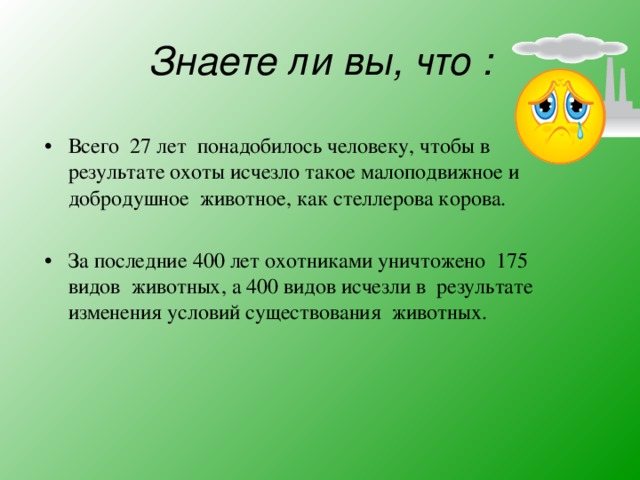 Знаете ли вы, что : Всего 27 лет понадобилось человеку, чтобы в результате охоты исчезло такое малоподвижное и добродушное животное, как стеллерова корова.  За последние 400 лет охотниками уничтожено 175 видов животных, а 400 видов исчезли в результате изменения условий существования животных.  