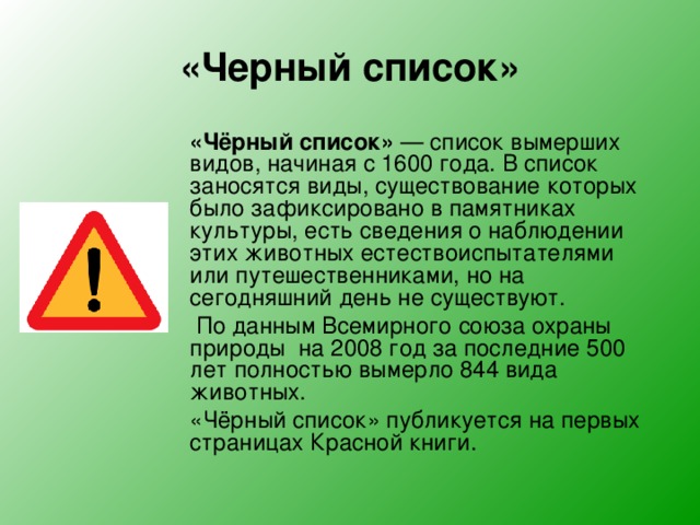 «Черный список»  «Чёрный список»  — список вымерших видов, начиная с 1600 года. В список заносятся виды, существование которых было зафиксировано в памятниках культуры, есть сведения о наблюдении этих животных естествоиспытателями или путешественниками, но на сегодняшний день не существуют.   По данным Всемирного союза охраны природы на 2008 год за последние 500 лет полностью вымерло 844 вида животных.  «Чёрный список» публикуется на первых страницах Красной книги. 