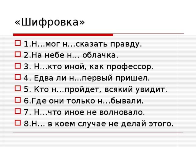 «Шифровка» 1.Н…мог н…сказать правду. 2.На небе н… облачка. 3. Н…кто иной, как профессор. 4. Едва ли н…первый пришел. 5. Кто н…пройдет, всякий увидит. 6.Где они только н…бывали. 7. Н…что иное не волновало. 8.Н… в коем случае не делай этого.  