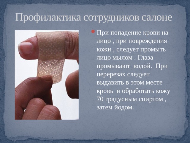 Профилактика сотрудников салоне При попадение крови на лицо , при повреждения кожи , следует промыть лицо мылом . Глаза промывают водой. При перерезах следует выдавить в этом месте кровь и обработать кожу 70 градусным спиртом , затем йодом. 