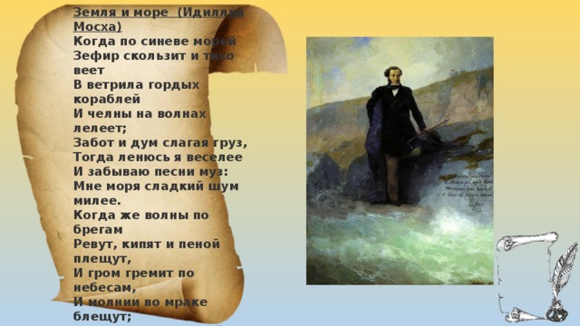 Земля и море (Идиллия Мосха) Когда по синеве морей Зефир скользит и тихо веет В ветрила гордых кораблей И челны на волнах лелеет; Забот и дум слагая груз, Тогда ленюсь я веселее И забываю песни муз: Мне моря сладкий шум милее. Когда же волны по брегам Ревут, кипят и пеной плещут, И гром гремит по небесам, И молнии во мраке блещут; Я удаляюсь от морей В гостеприимные дубровы; Земля мне кажется верней, И жалок мне рыбак суровый: Живет на утлом он челне, Игралище слепой пучины, А я в надежной тишине Внимаю шум ручья долины. 