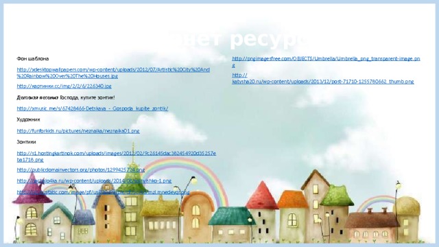 Интернет ресурсы Фон шаблона http://pngimagesfree.com/OBJECTS/Umbrella/Umbrella_png_transparent-image.png http://xdesktopwallpapers.com/wp-content/uploads/2012/07/Artistic%20City%20And%20Rainbow%20Over%20The%20Houses.jpg http :// katysha20.ru/wp-content/uploads/2013/12/post-71710-1255780662_thumb.png http:// картинки. cc/ img /2/2/6/226340.jpg Детская песенка Господа, купите зонтик! http://xmusic.me/s/67428466-Detskaya_-_Gospoda_kupite_zontik / Художник http:// funforkids.ru/pictures/neznaika/neznaika01.png Зонтики http://s1.hostingkartinok.com/uploads/images/2012/02/9c26145dac382454920d35257eba1718.png http://publicdomainvectors.org/photos/1299425724.png http://nachalo4ka.ru/wp-content/uploads/2014/08/solnyishko-1.png http://is2.mzstatic.com/image/pf/us/r30/Purple/df/5c/46/mzl.mnedeyqr.png 