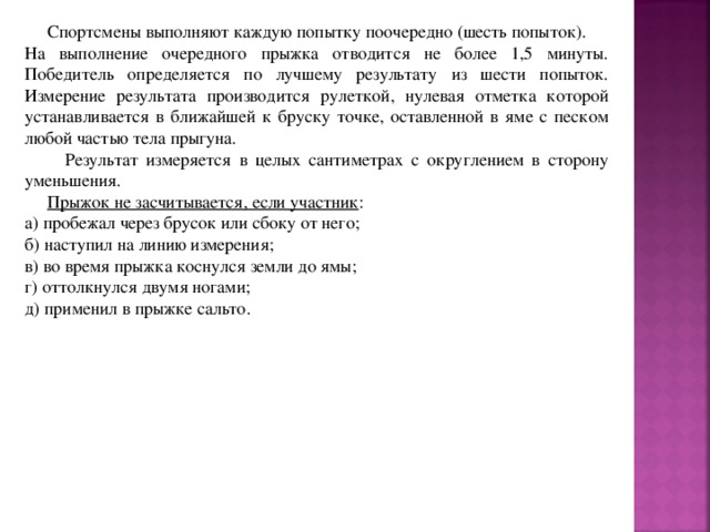  Спортсмены выполняют каждую попытку поочередно (шесть попыток). На выполнение очередного прыжка отводится не более 1,5 минуты. Победитель определяется по лучшему результату из шести попыток. Измерение результата производится рулеткой, нулевая отметка которой устанавливается в ближайшей к бруску точке, оставленной в яме с песком любой частью тела прыгуна.  Результат измеряется в целых сантиметрах с округлением в сторону уменьшения.  Прыжок не засчитывается, если участник : а) пробежал через брусок или сбоку от него; б) наступил на линию измерения; в) во время прыжка коснулся земли до ямы; г) оттолкнулся двумя ногами; д) применил в прыжке сальто. 