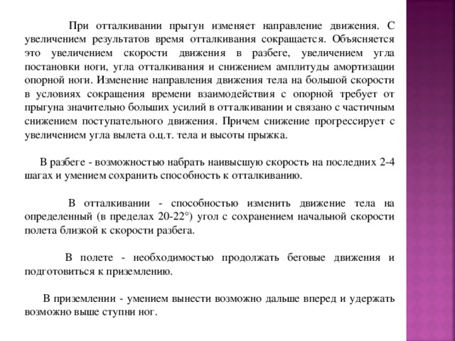  При отталкивании прыгун изменяет направление движения. С увеличением результатов время отталкивания сокращается. Объясняется это увеличением скорости движения в разбеге, увеличением угла постановки ноги, угла отталкивания и снижением амплитуды амортизации опорной ноги. Изменение направления движения тела на большой скорости в условиях сокращения времени взаимодействия с опорной требует от прыгуна значительно больших усилий в отталкивании и связано с частичным снижением поступательного движения. Причем снижение прогрессирует с увеличением угла вылета о.ц.т. тела и высоты прыжка.  В разбеге - возможностью набрать наивысшую скорость на последних 2-4 шагах и умением сохранить способность к отталкиванию.  В отталкивании - способностью изменить движение тела на определенный (в пределах 20-22°) угол с сохранением начальной скорости полета близкой к скорости разбега.  В полете - необходимостью продолжать беговые движения и подготовиться к приземлению.  В приземлении - умением вынести возможно дальше вперед и удержать возможно выше ступни ног. 