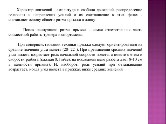  Характер движений - амплитуда и свобода движений, распределение величины и направления усилий и их соотношение в этих фазах - составляет основу общего ритма прыжка в длину.  Поиск наилучшего ритма прыжка - самая ответственная часть совместной работы тренера и спортсмена.  При совершенствовании техники прыжка следует ориентироваться на средние значения угла вылета (20- 22°). При превышении средних значений угла вылета возрастает роль начальной скорости полета, а вместе с этим и скорости разбега (каждая 0,1 м/сек на последнем шаге разбега дает 8-10 см в дальности прыжка). И, наоборот, роль усилий при отталкивании возрастает, когда угол вылета в прыжках ниже средних значений 