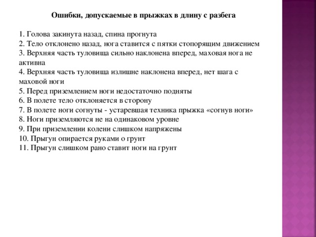 Ошибки, допускаемые в прыжках в длину с разбега  1. Голова закинута назад, спина прогнута 2. Тело отклонено назад, нога ставится с пятки стопорящим движением 3. Верхняя часть туловища сильно наклонена вперед, маховая нога не активна 4. Верхняя часть туловища излишне наклонена вперед, нет шага с маховой ноги 5. Перед приземлением ноги недостаточно подняты 6. В полете тело отклоняется в сторону 7. В полете ноги согнуты - устаревшая техника прыжка «согнув ноги» 8. Ноги приземляются не на одинаковом уровне 9. При приземлении колени слишком напряжены 10. Прыгун опирается руками о грунт 11. Прыгун слишком рано ставит ноги на грунт 