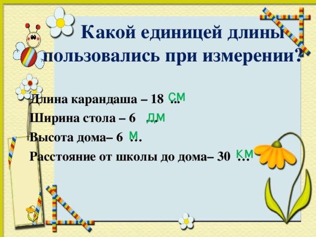 Какой единицей длины  пользовались при измерении?  Длина карандаша – 18 ... Ширина стола – 6 … Высота дома– 6 … Расстояние от школы до дома– 30 …  см дм м км