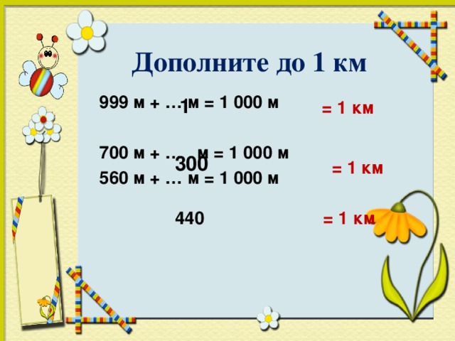 Дополните до 1 км  999 м + … м = 1 000 м 700 м + … м = 1 000 м  560 м + … м = 1 000 м       1 = 1 км 300 = 1 км 440 = 1 км