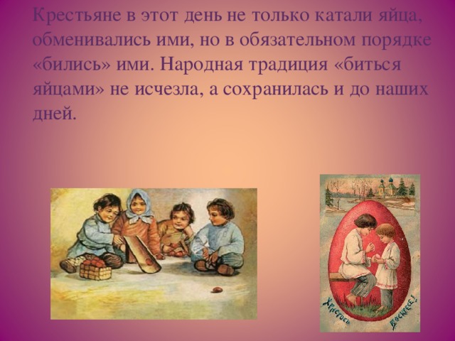 Крестьяне в этот день не только катали яйца, обменивались ими, но в обязательном порядке «бились» ими. Народная традиция «биться яйцами» не исчезла, а сохранилась и до наших дней.