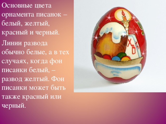 Основные цвета орнамента писанок – белый, желтый, красный и черный. Линии развода обычно белые, а в тех случаях, когда фон писанки белый, – развод желтый. Фон писанки может быть также красный или черный.