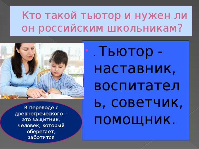 Кто такой тьютор и нужен ли он российским школьникам? . Тьютор - наставник, воспитатель, советчик, помощник. В переводе с древнегреческого - это защитник, человек, который оберегает, заботится