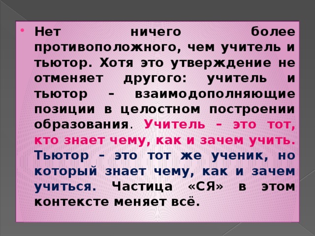 Нет ничего более противоположного, чем учитель и тьютор. Хотя это утверждение не отменяет другого: учитель и тьютор – взаимодополняющие позиции в целостном построении образования . Учитель – это тот, кто знает чему, как и зачем учить. Тьютор – это тот же ученик, но который знает чему, как и зачем учиться. Частица «СЯ» в этом контексте меняет всё.