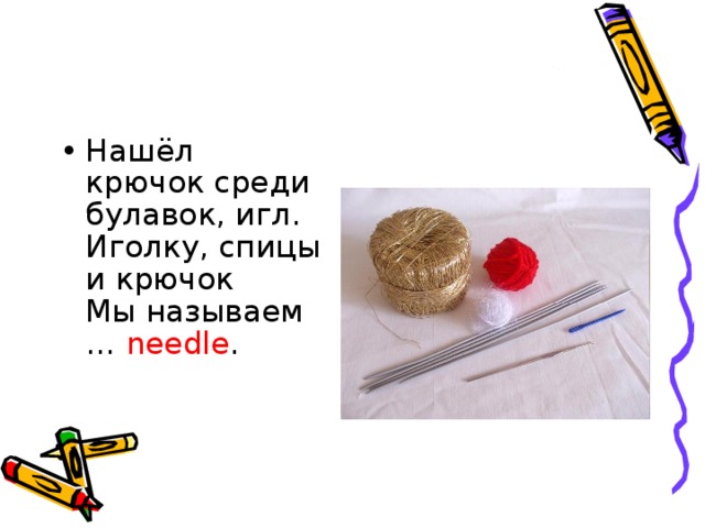 Нашёл крючок среди булавок, игл.   Иголку, спицы и крючок   Мы называем … needle .     