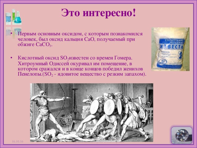 Это интересно!   Первым основным оксидом, с которым познакомился человек, был оксид кальция CaO, получаемый при обжиге CaCO 3 . Кислотный оксид SO 2 известен со времен Гомера. Хитроумный Одиссей окуривал им помещение, в котором сражался и в конце концов победил женихов Пенелопы.(SO 2  - ядовитое вещество с резким запахом).  16.10.16 Кузнецова Екатерина Владимировна  