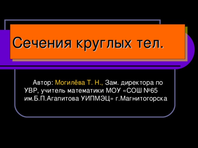 Сечения круглых тел.  Автор: Могилёва Т. Н., Зам. директора по УВР, учитель математики МОУ «СОШ №65 им.Б.П.Агапитова УИПМЭЦ» г.Магнитогорска