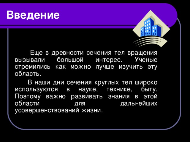 Введение  Еще в древности сечения тел вращения вызывали большой интерес. Ученые стремились как можно лучше изучить эту область.  В наши дни сечения круглых тел широко используются в науке, технике, быту. Поэтому важно развивать знания в этой области для дальнейших усовершенствований жизни.