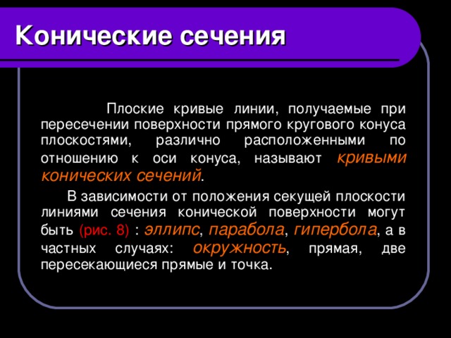 Конические сечения   Плоские кривые линии, получаемые при пересечении поверхности прямого кругового конуса плоскостями, различно расположенными по отношению к оси конуса, называют кривыми конических сечений .  В зависимости от положения секущей плоскости линиями сечения конической поверхности могут быть (рис. 8) : эллипс , парабола , гипербола , а в частных случаях: окружность , прямая, две пересекающиеся прямые и точка.