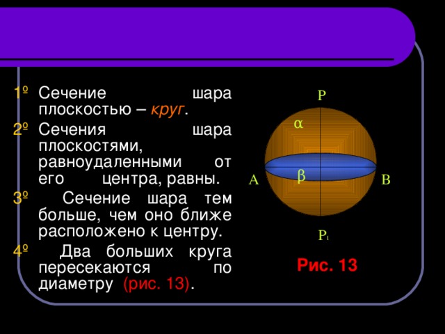 1 º   Сечение шара плоскостью – круг . 2º   Сечения шара плоскостями, равноудаленными от его центра, равны. 3º Сечение шара тем больше, чем оно ближе расположено к центру. 4º Два больших круга пересекаются по диаметру (рис. 13) . Р α β  А В Р 1 Рис. 13